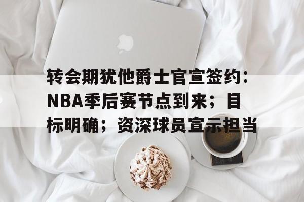 体育k1官网-转会期犹他爵士官宣签约：NBA季后赛节点到来；目标明确；资深球员宣示担当